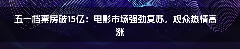 五一档票房破15亿:电影市场强劲复苏,观众热情高涨