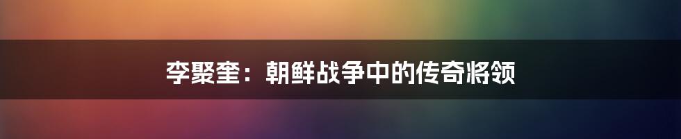 李聚奎:朝鲜战争中的传奇将领