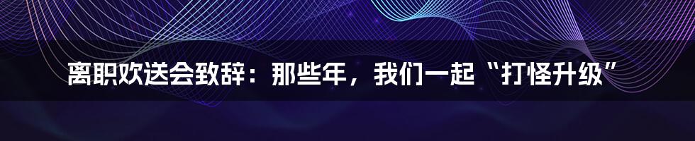 离职欢送会致辞:那些年,我们一起“打怪升级”