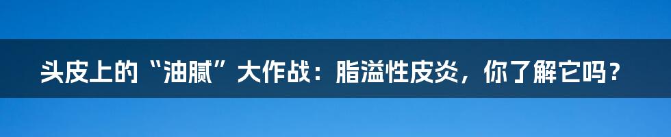 头皮上的“油腻”大作战:脂溢性皮炎,你了解它吗?