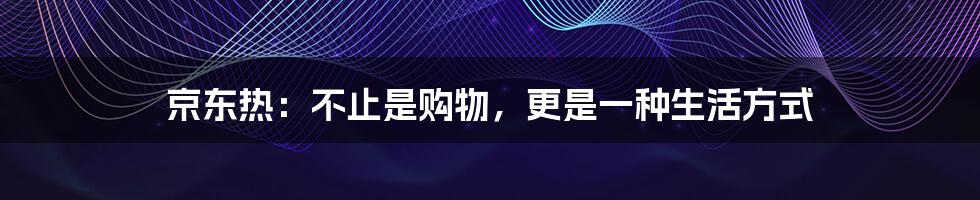 京东热：不止是购物，更是一种生活方式