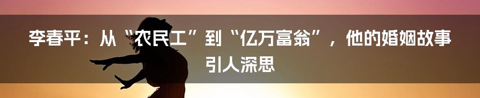 李春平:从“农民工”到“亿万富翁”,他的婚姻故事引人深思