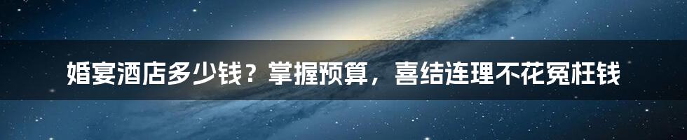 婚宴酒店多少钱?掌握预算,喜结连理不花冤枉钱