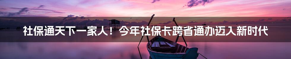 社保通天下一家人!今年社保卡跨省通办迈入新时代