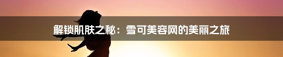 解锁肌肤之秘:雪可美容网的美丽之旅