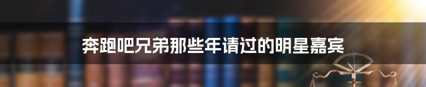 奔跑吧兄弟那些年请过的明星嘉宾