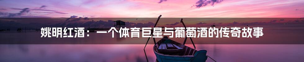 姚明红酒:一个体育巨星与葡萄酒的传奇故事