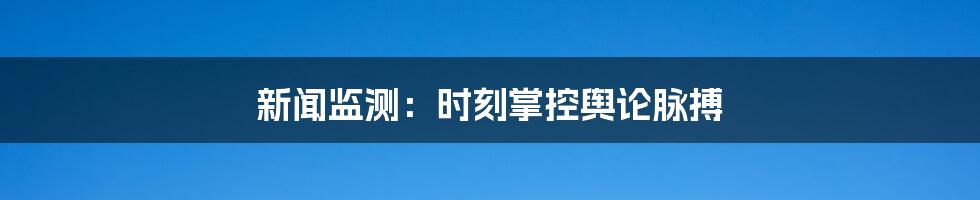 新闻监测:时刻掌控舆论脉搏