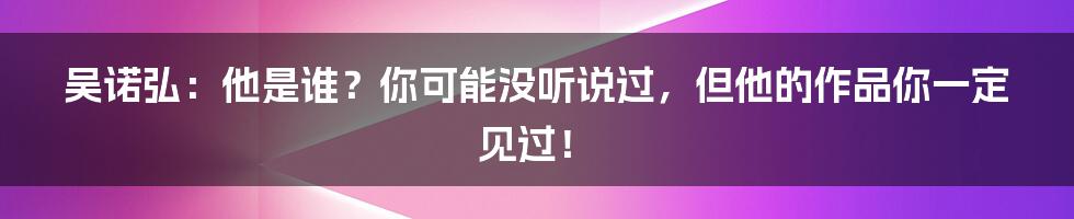 吴诺弘：他是谁？你可能没听说过，但他的作品你一定见过！