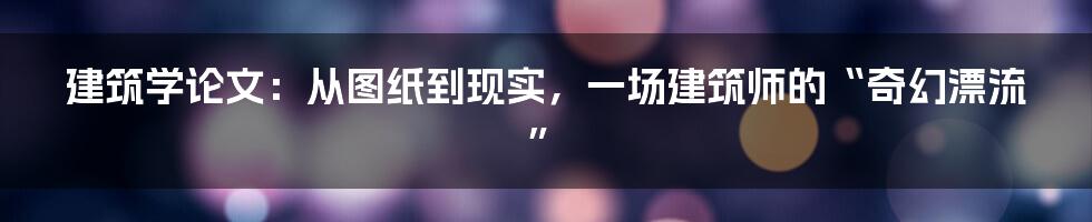建筑学论文:从图纸到现实,一场建筑师的“奇幻漂流”