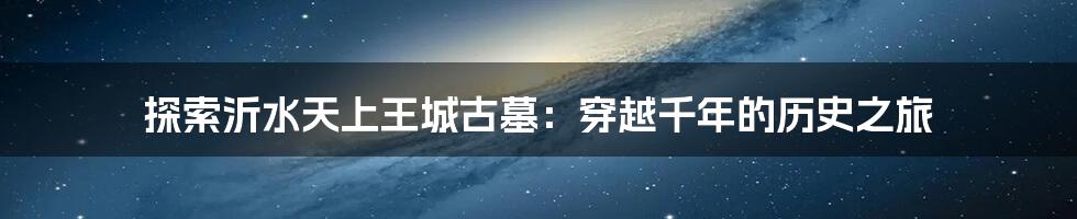 探索沂水天上王城古墓:穿越千年的历史之旅