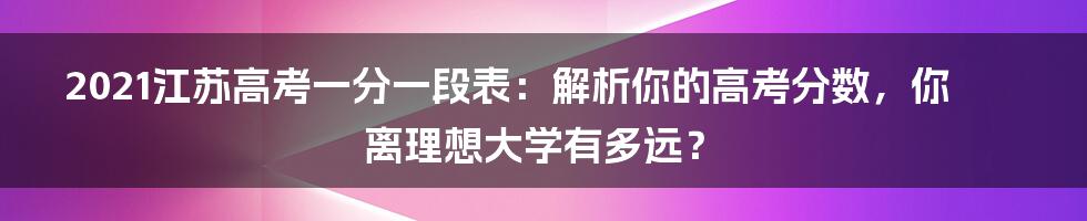 2021江苏高考一分一段表:解析你的高考分数,你离理想大学有多远?