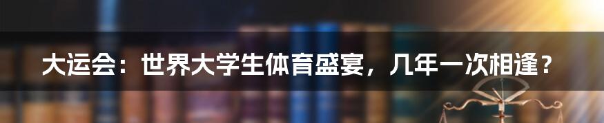 大运会:世界大学生体育盛宴,几年一次相逢?