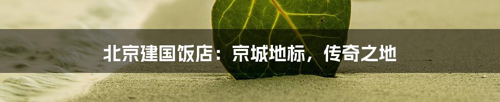 北京建国饭店:京城地标,传奇之地