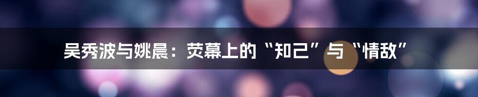 吴秀波与姚晨:荧幕上的“知己”与“情敌”
