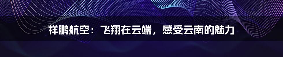 祥鹏航空:飞翔在云端,感受云南的魅力