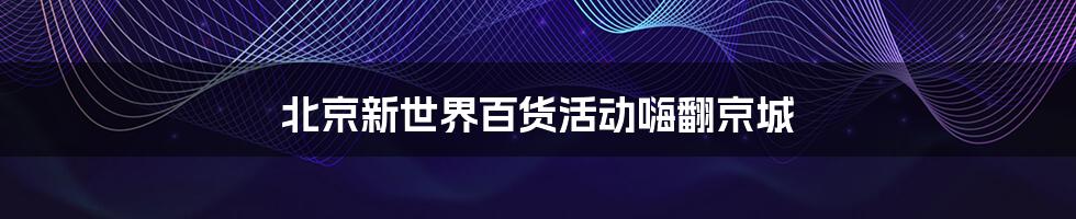 北京新世界百货活动嗨翻京城