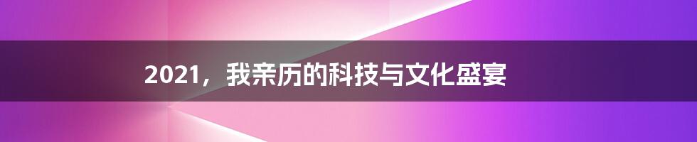 2021,我亲历的科技与文化盛宴