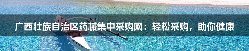 广西壮族自治区药械集中采购网：轻松采购，助你健康