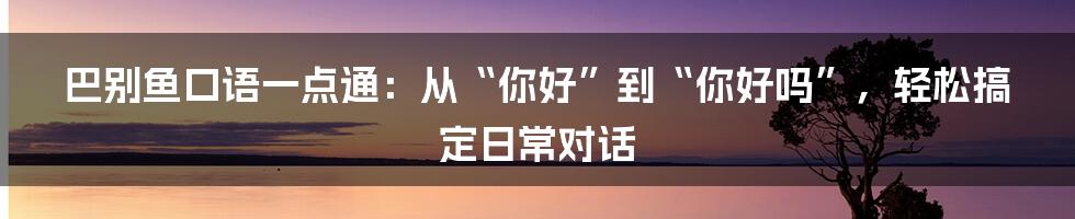 巴别鱼口语一点通：从“你好”到“你好吗”，轻松搞定日常对话
