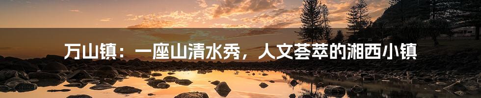 万山镇:一座山清水秀,人文荟萃的湘西小镇