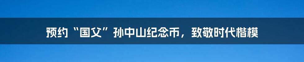 预约“国父”孙中山纪念币,致敬时代楷模