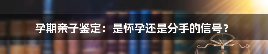 孕期亲子鉴定:是怀孕还是分手的信号?