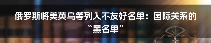 俄罗斯将美英乌等列入不友好名单：国际关系的“黑名单”