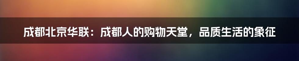 成都北京华联：成都人的购物天堂，品质生活的象征