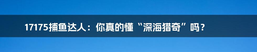 17175捕鱼达人:你真的懂“深海猎奇”吗?