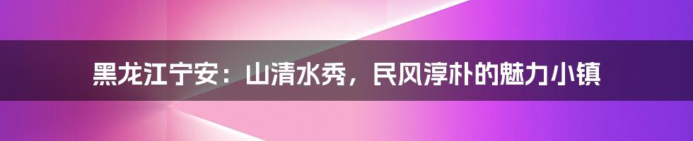 黑龙江宁安:山清水秀,民风淳朴的魅力小镇