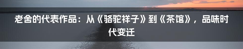 老舍的代表作品:从《骆驼祥子》到《茶馆》,品味时代变迁