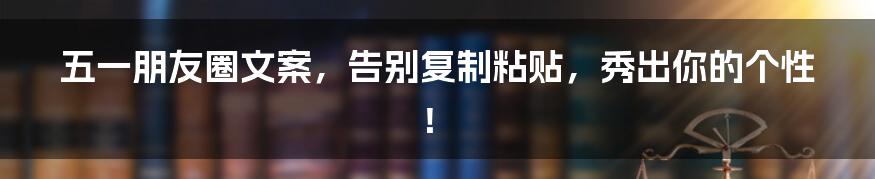 五一朋友圈文案,告别复制粘贴,秀出你的个性!