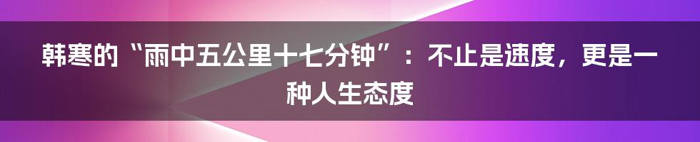 韩寒的“雨中五公里十七分钟”:不止是速度,更是一种人生态度