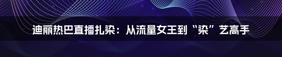 迪丽热巴直播扎染：从流量女王到“染”艺高手