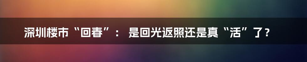 深圳楼市“回春”： 是回光返照还是真“活”了？
