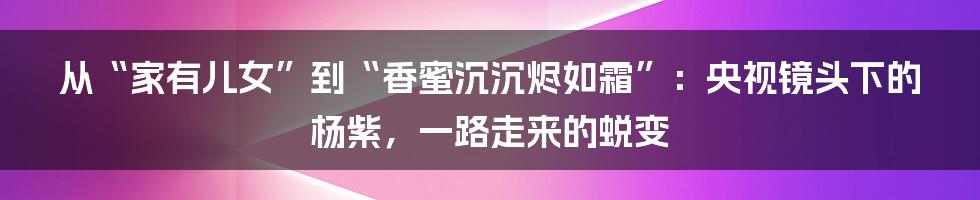 从“家有儿女”到“香蜜沉沉烬如霜”：央视镜头下的杨紫，一路走来的蜕变