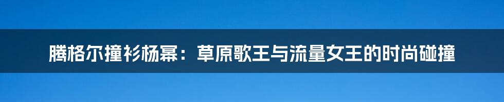 腾格尔撞衫杨幂:草原歌王与流量女王的时尚碰撞