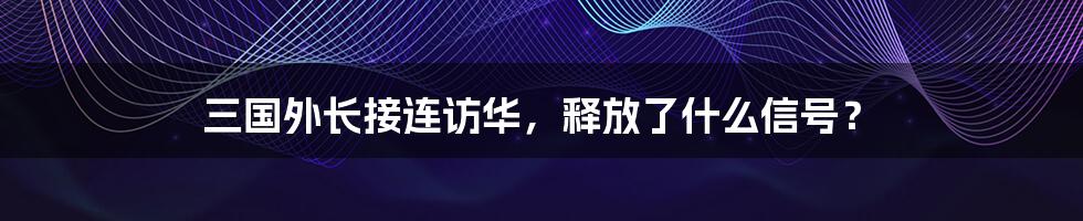 三国外长接连访华，释放了什么信号？