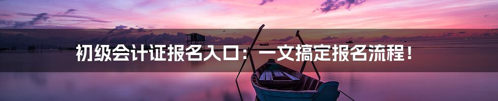 初级会计证报名入口：一文搞定报名流程！