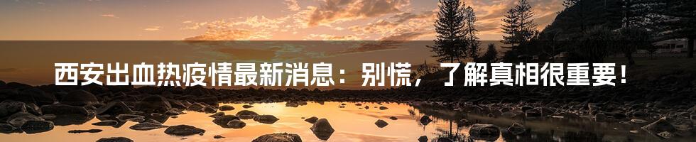 西安出血热疫情最新消息:别慌,了解真相很重要!