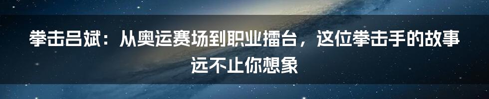拳击吕斌:从奥运赛场到职业擂台,这位拳击手的故事远不止你想象