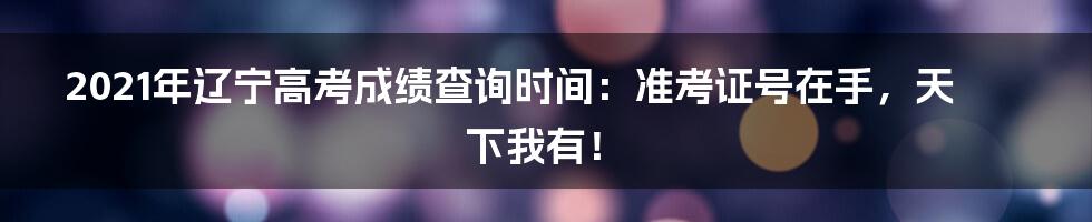 2021年辽宁高考成绩查询时间:准考证号在手,天下我有!