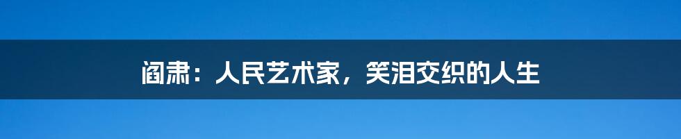 阎肃：人民艺术家，笑泪交织的人生