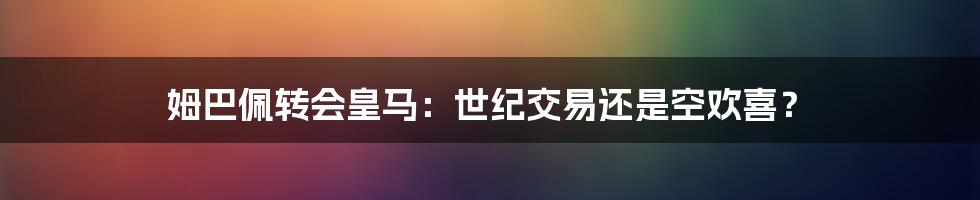 姆巴佩转会皇马:世纪交易还是空欢喜?