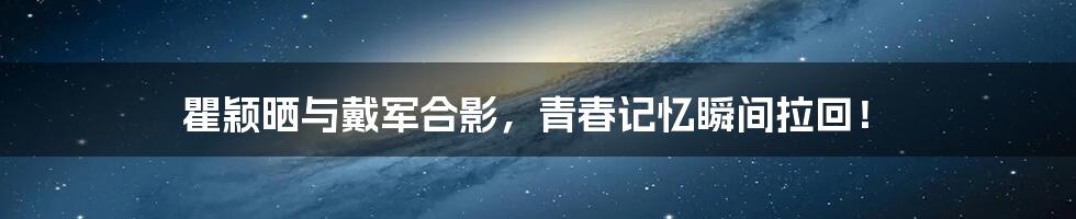 瞿颖晒与戴军合影,青春记忆瞬间拉回!