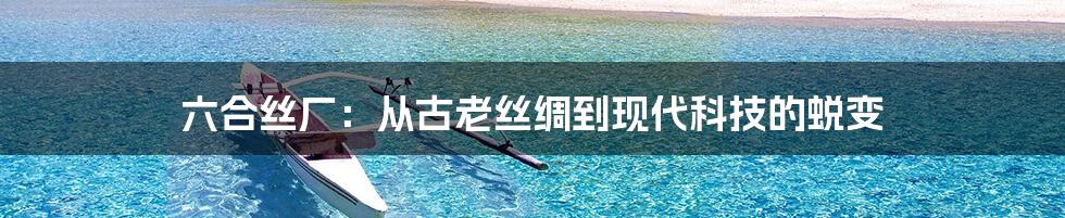 六合丝厂:从古老丝绸到现代科技的蜕变