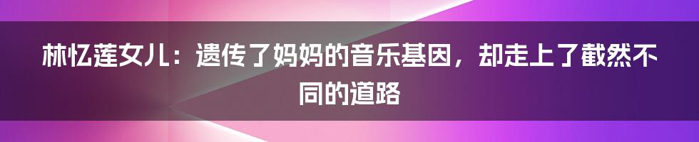 林忆莲女儿:遗传了妈妈的音乐基因,却走上了截然不同的道路