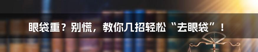 眼袋重？别慌，教你几招轻松“去眼袋”！