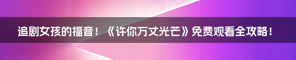 追剧女孩的福音!《许你万丈光芒》免费观看全攻略!